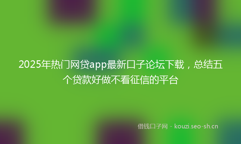 2025年热门网贷app最新口子论坛下载，总结五个贷款好做不看征信的平台