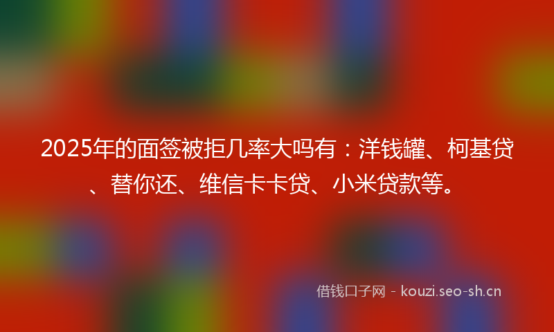 2025年的面签被拒几率大吗有：洋钱罐、柯基贷、替你还、维信卡卡贷、小米贷款等。