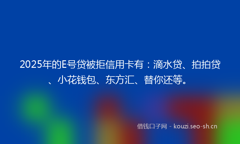 2025年的E号贷被拒信用卡有：滴水贷、拍拍贷、小花钱包、东方汇、替你还等。