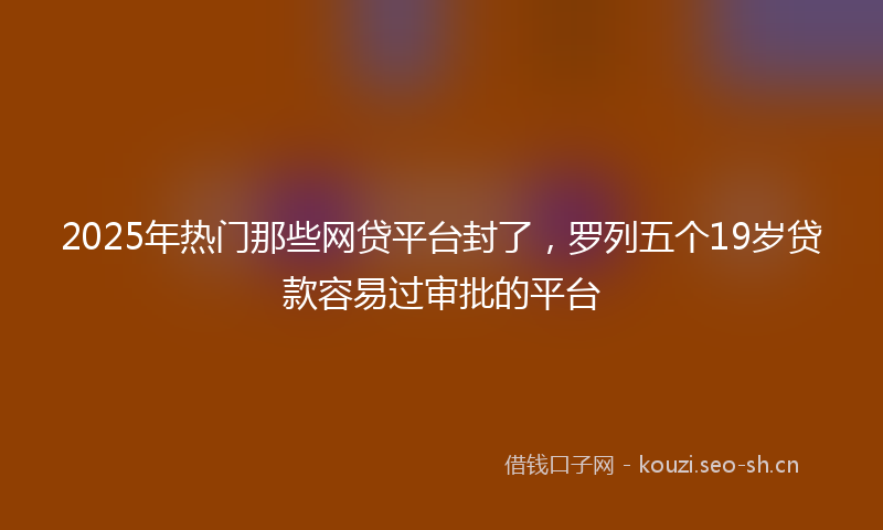2025年热门那些网贷平台封了，罗列五个19岁贷款容易过审批的平台