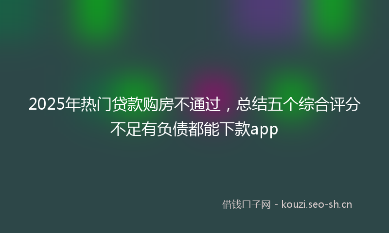 2025年热门贷款购房不通过，总结五个综合评分不足有负债都能下款app