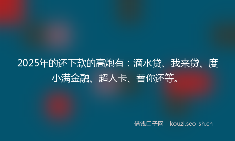 2025年的还下款的高炮有：滴水贷、我来贷、度小满金融、超人卡、替你还等。