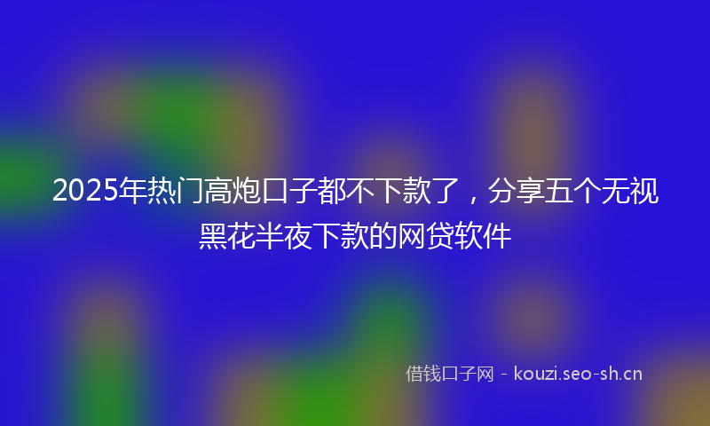 2025年热门高炮口子都不下款了，分享五个无视黑花半夜下款的网贷软件