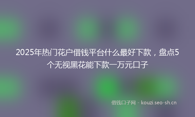 2025年热门花户借钱平台什么最好下款,盘点5个无视黑花能下款一万元口子