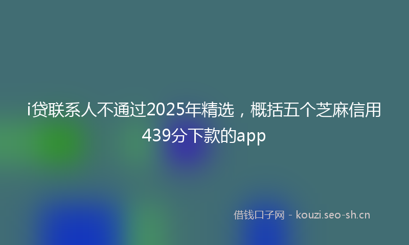 i贷联系人不通过2025年精选，概括五个芝麻信用439分下款的app