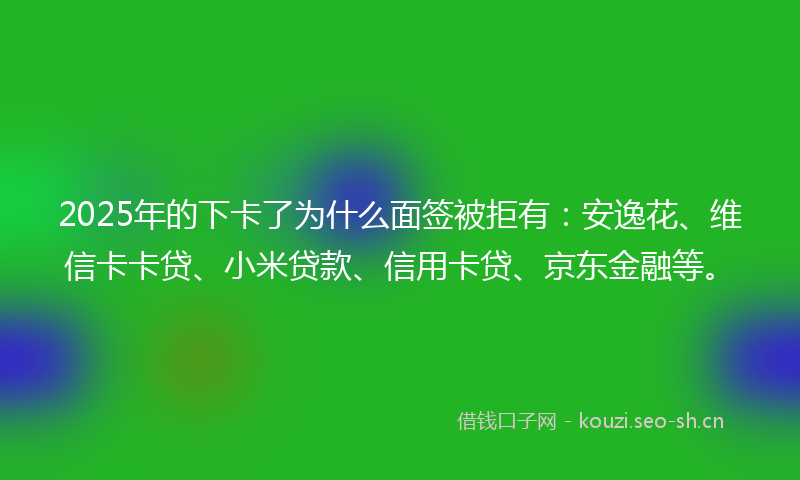 2025年的下卡了为什么面签被拒有：安逸花、维信卡卡贷、小米贷款、信用卡贷、京东金融等。