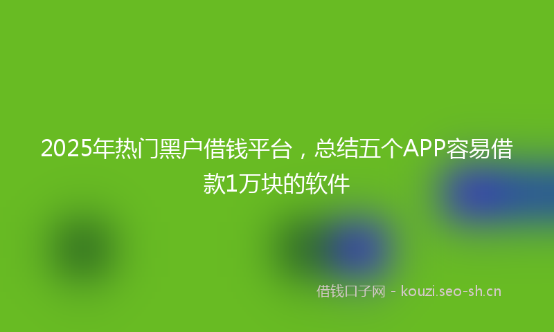 2025年热门黑户借钱平台，总结五个APP容易借款1万块的软件