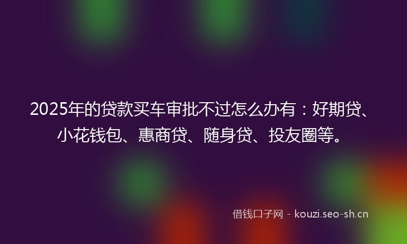 2025年的贷款买车审批不过怎么办有：好期贷、小花钱包、惠商贷、随身贷、投友圈等。