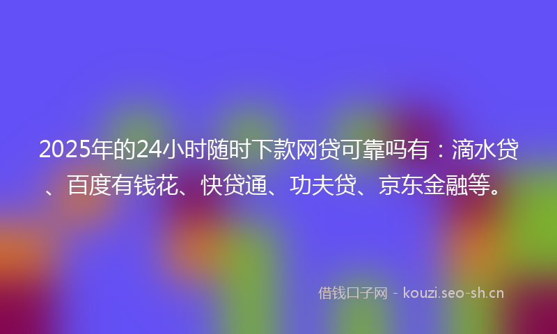 2025年的24小时随时下款网贷可靠吗有:滴水贷、百度有钱花、快贷通、功夫贷、京东金融等。