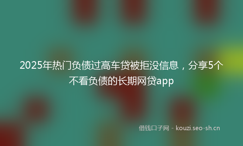 2025年热门负债过高车贷被拒没信息，分享5个不看负债的长期网贷app