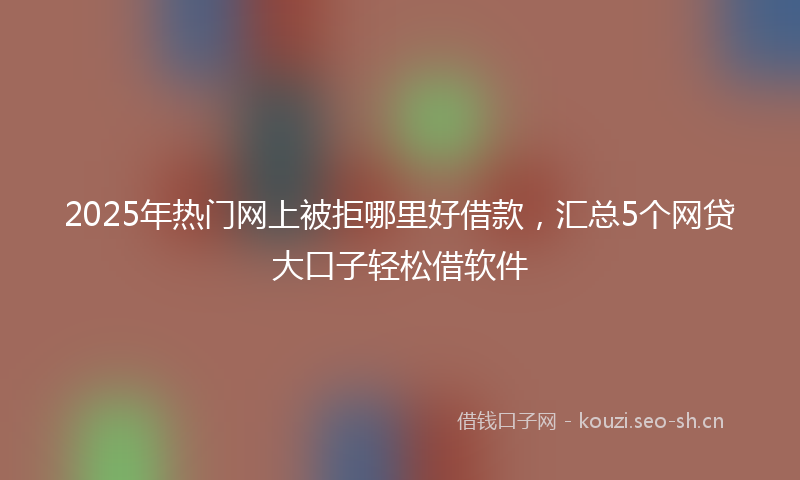 2025年热门网上被拒哪里好借款，汇总5个网贷大口子轻松借软件