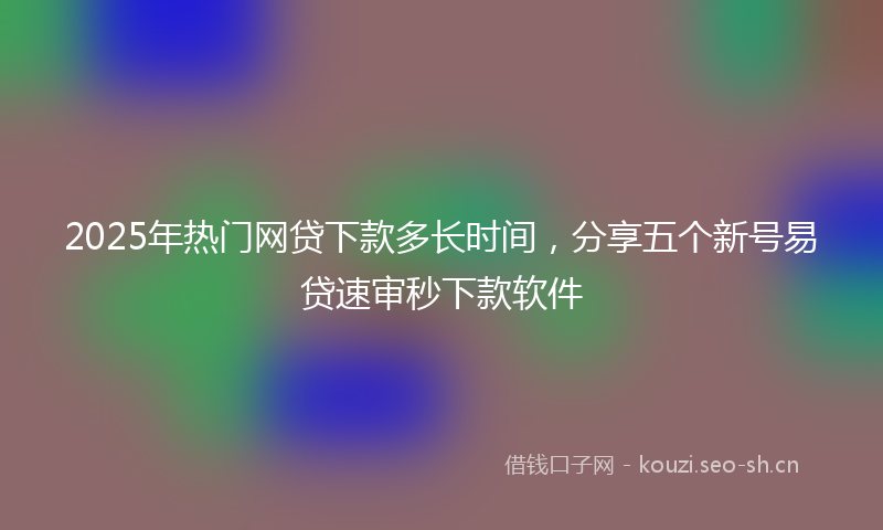 2025年热门网贷下款多长时间，分享五个新号易贷速审秒下款软件