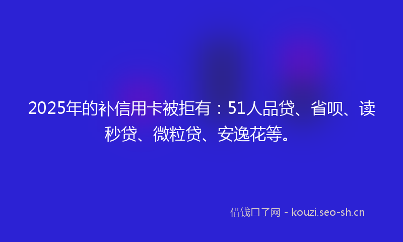 2025年的补信用卡被拒有：51人品贷、省呗、读秒贷、微粒贷、安逸花等。