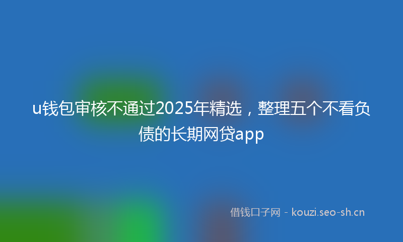 u钱包审核不通过2025年精选，整理五个不看负债的长期网贷app