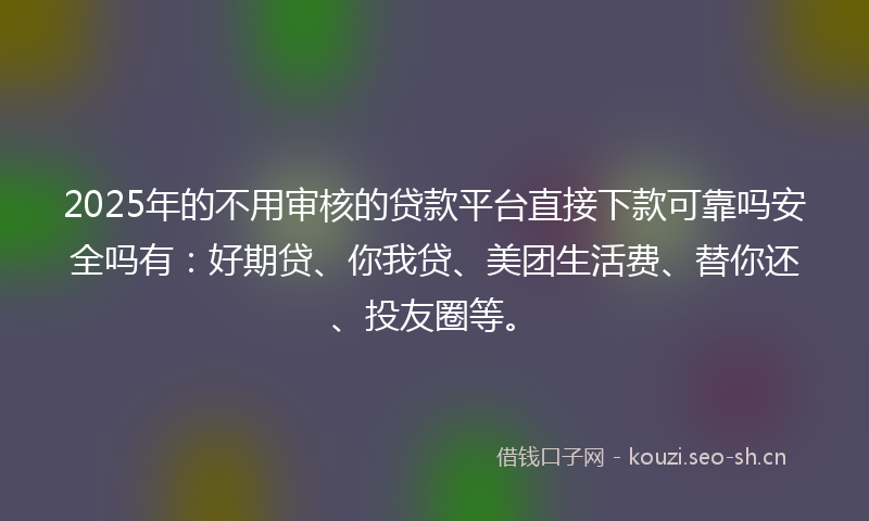 2025年的不用审核的贷款平台直接下款可靠吗安全吗有：好期贷、你我贷、美团生活费、替你还、投友圈等。