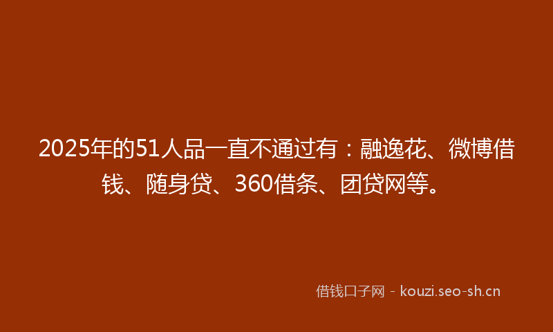 2025年的51人品一直不通过有：融逸花、微博借钱、随身贷、360借条、团贷网等。