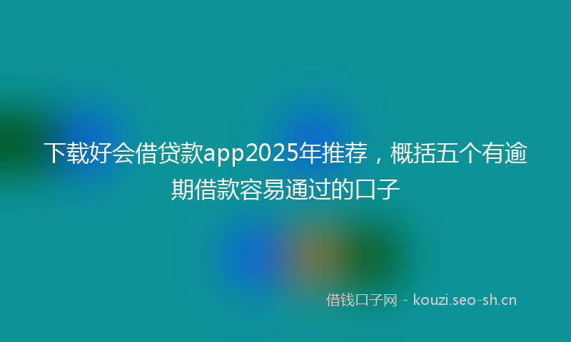 下载好会借贷款app2025年推荐，概括五个有逾期借款容易通过的口子