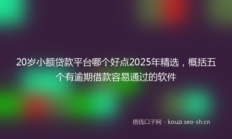20岁小额贷款平台哪个好点2025年精选,概括五个有逾期借款容易通过的软件