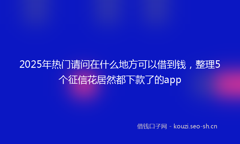 2025年热门请问在什么地方可以借到钱，整理5个征信花居然都下款了的app