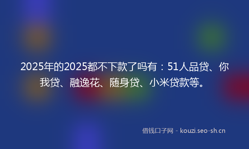 2025年的2025都不下款了吗有：51人品贷、你我贷、融逸花、随身贷、小米贷款等。