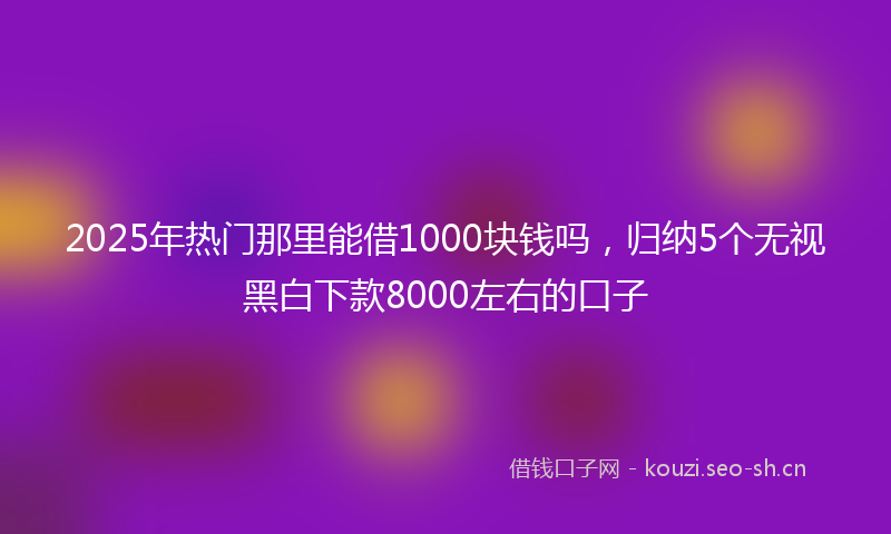 2025年热门那里能借1000块钱吗，归纳5个无视黑白下款8000左右的口子