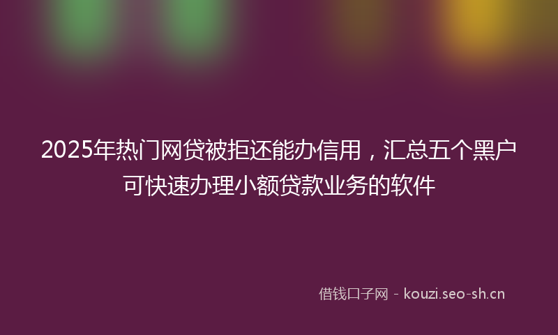2025年热门网贷被拒还能办信用，汇总五个黑户可快速办理小额贷款业务的软件