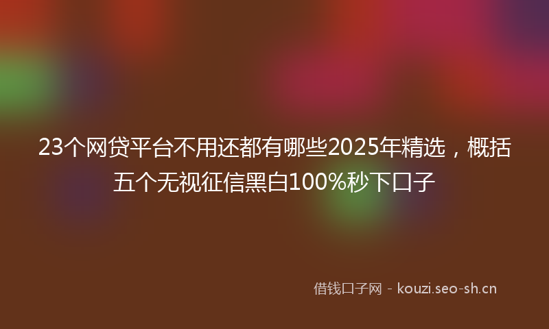 23个网贷平台不用还都有哪些2025年精选,概括五个无视征信黑白100%秒下口子