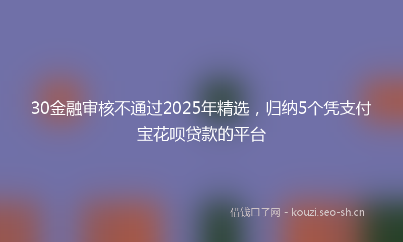 30金融审核不通过2025年精选,归纳5个凭支付宝花呗贷款的平台