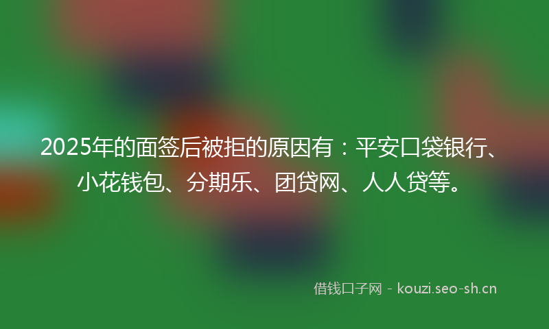 2025年的面签后被拒的原因有：平安口袋银行、小花钱包、分期乐、团贷网、人人贷等。
