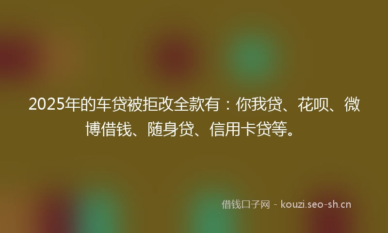 2025年的车贷被拒改全款有:你我贷、花呗、微博借钱、随身贷、信用卡贷等。