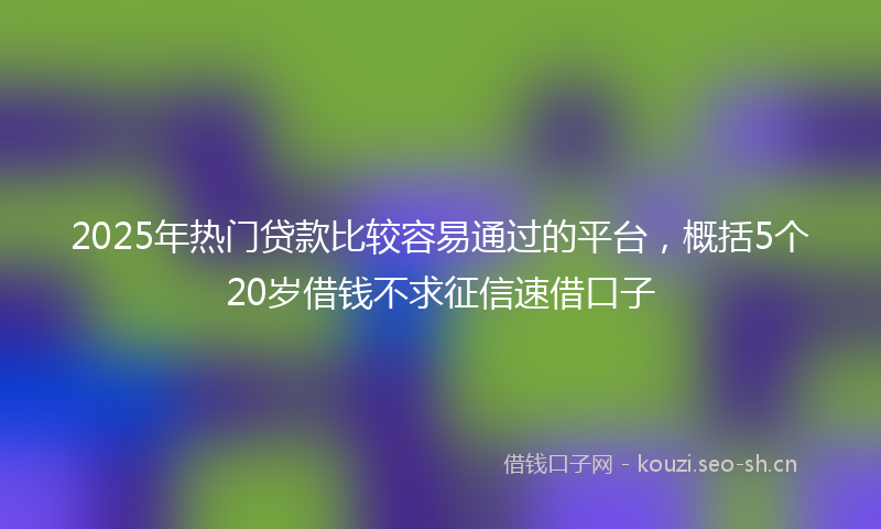2025年热门贷款比较容易通过的平台，概括5个20岁借钱不求征信速借口子