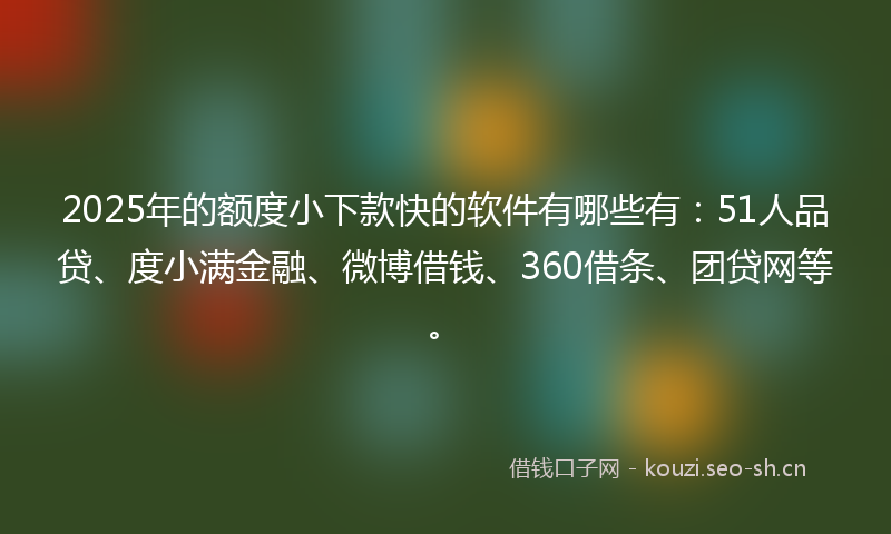 2025年的额度小下款快的软件有哪些有：51人品贷、度小满金融、微博借钱、360借条、团贷网等。