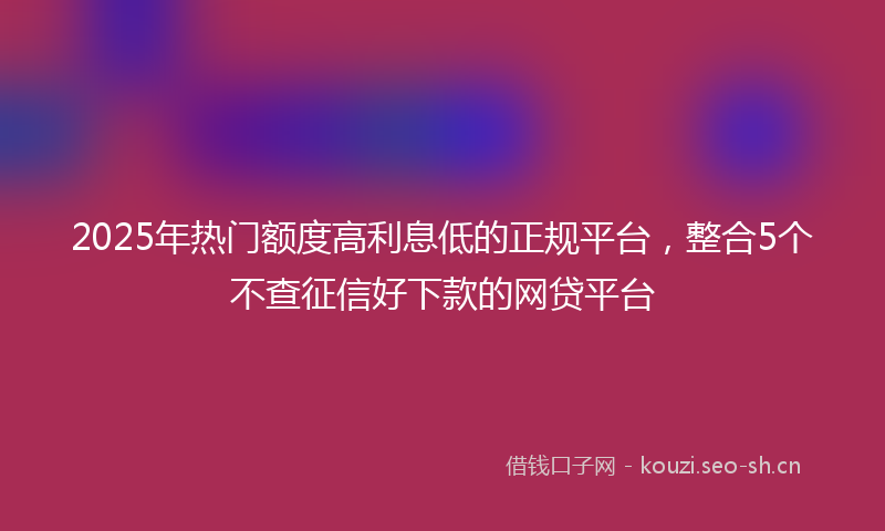 2025年热门额度高利息低的正规平台，整合5个不查征信好下款的网贷平台