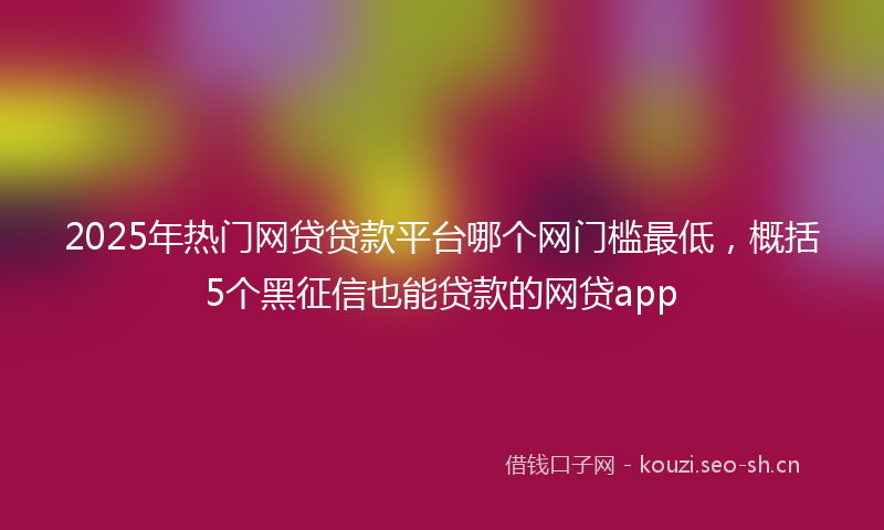 2025年热门网贷贷款平台哪个网门槛最低，概括5个黑征信也能贷款的网贷app