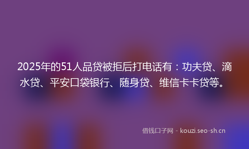 2025年的51人品贷被拒后打电话有：功夫贷、滴水贷、平安口袋银行、随身贷、维信卡卡贷等。