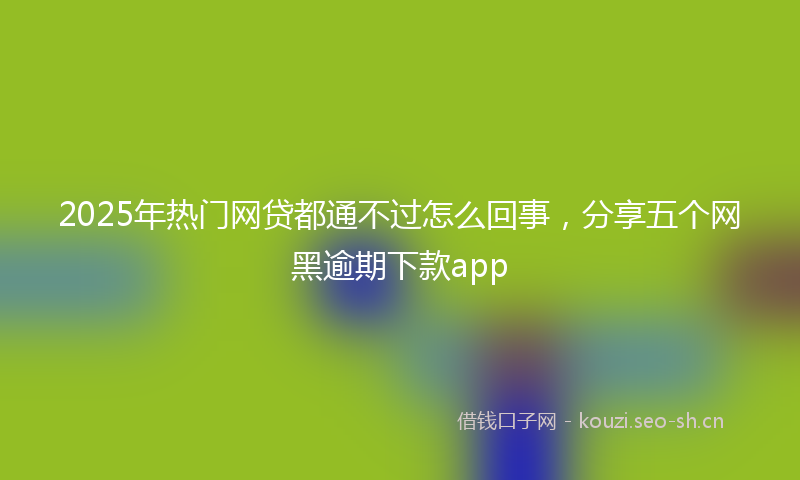2025年热门网贷都通不过怎么回事，分享五个网黑逾期下款app
