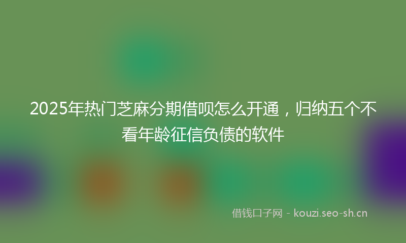 2025年热门芝麻分期借呗怎么开通，归纳五个不看年龄征信负债的软件