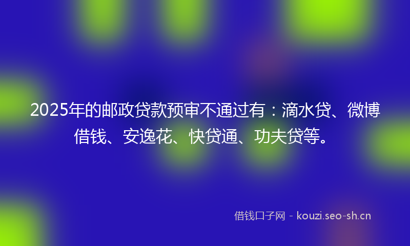 2025年的邮政贷款预审不通过有:滴水贷、微博借钱、安逸花、快贷通、功夫贷等。
