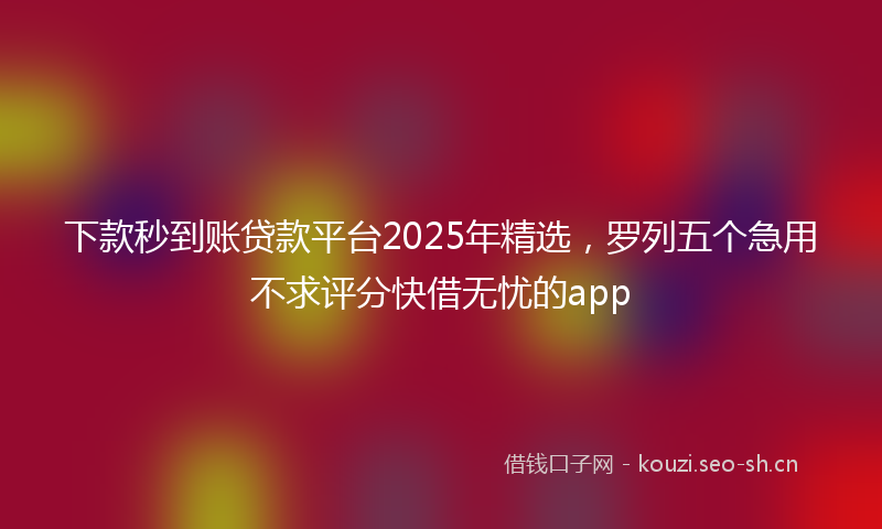 下款秒到账贷款平台2025年精选，罗列五个急用不求评分快借无忧的app