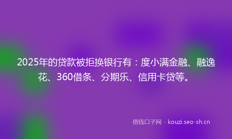 2025年的贷款被拒换银行有:度小满金融、融逸花、360借条、分期乐、信用卡贷等。