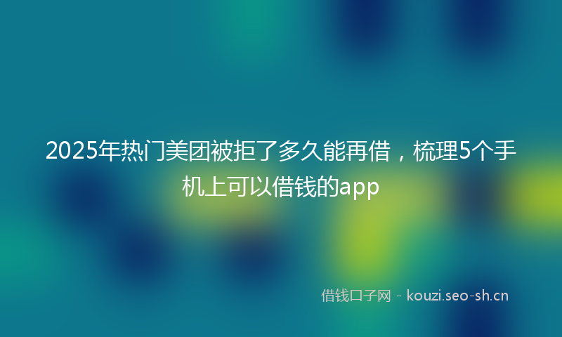 2025年热门美团被拒了多久能再借，梳理5个手机上可以借钱的app