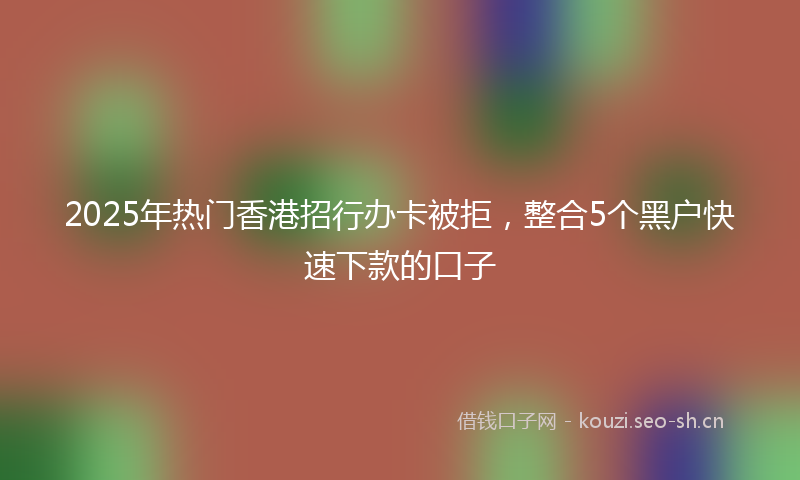 2025年热门香港招行办卡被拒，整合5个黑户快速下款的口子