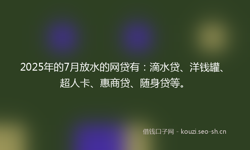 2025年的7月放水的网贷有：滴水贷、洋钱罐、超人卡、惠商贷、随身贷等。