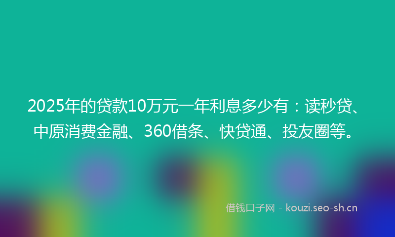 2025年的贷款10万元一年利息多少有：读秒贷、中原消费金融、360借条、快贷通、投友圈等。