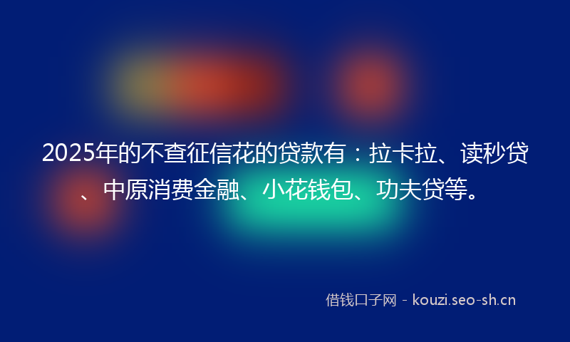 2025年的不查征信花的贷款有：拉卡拉、读秒贷、中原消费金融、小花钱包、功夫贷等。