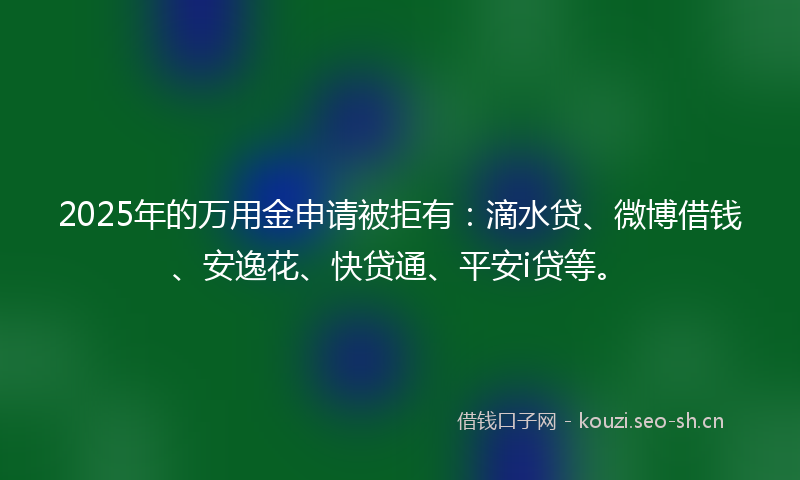 2025年的万用金申请被拒有:滴水贷、微博借钱、安逸花、快贷通、平安i贷等。