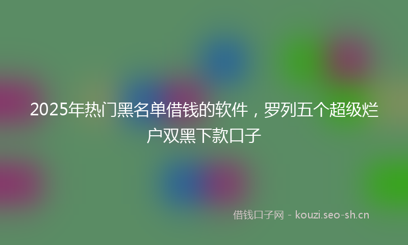 2025年热门黑名单借钱的软件，罗列五个超级烂户双黑下款口子