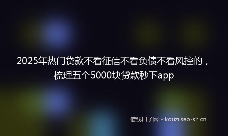 2025年热门贷款不看征信不看负债不看风控的，梳理五个5000块贷款秒下app