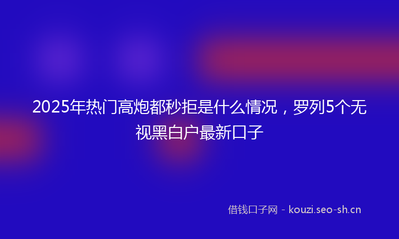 2025年热门高炮都秒拒是什么情况，罗列5个无视黑白户最新口子