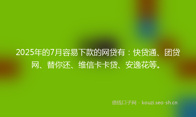 2025年的7月容易下款的网贷有：快贷通、团贷网、替你还、维信卡卡贷、安逸花等。